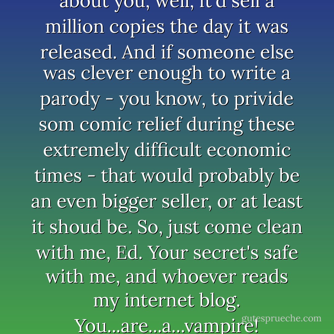 Hell, if someome wrote a book about you, well, it'd sell a million copies the day it was released. And if someone else was clever enough to write a parody - you know, to privide som comic relief during these extremely difficult economic times - that would probably be an even bigger seller, or at least it shoud be. So, just come clean with me, Ed. Your secret's safe with me, and whoever reads my internet blog. You...are...a...vampire! - Stephen Jenner