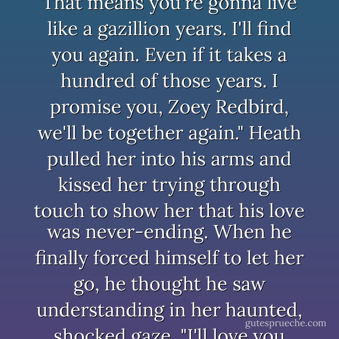 I want you to remember something. Zo. It's important, and it'll make more sense when you have yourself together again. I'm gonna leave here and get another chance at life.You're gonna be a big, famous vamp High Priestess. That means you're gonna live like a gazillion years. I'll find you again. Even if it takes a hundred of those years. I promise you, Zoey Redbird, we'll be together again." Heath pulled her into his arms and kissed her trying through touch to show her that his love was never-ending. When he finally forced himself to let her go, he thought he saw understanding in her haunted, shocked gaze. "I'll love you forever, Zo."<br />Then Heath turned and walked away from his true love. The air before him opened, curtainlike, and he stepped from one realm to another and disappeared completely. - P.C. Cast