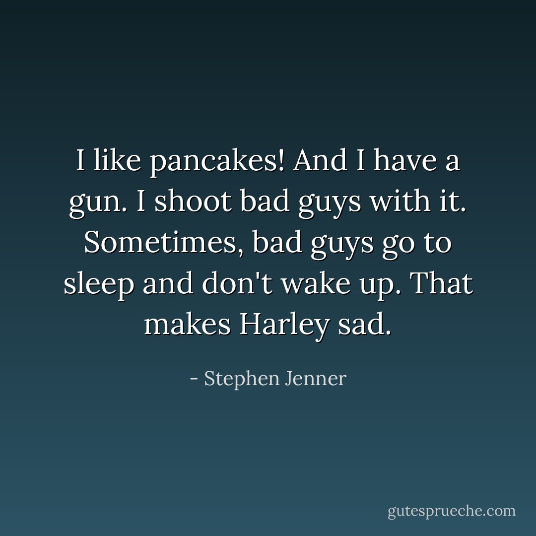 I like pancakes! And I have a gun. I shoot bad guys with it. Sometimes, bad guys go to sleep and don't wake up. That makes Harley sad. - Stephen Jenner