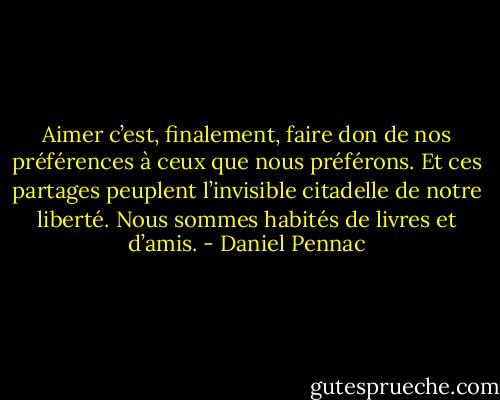 Aimer c’est, finalement, faire don de nos préférences à ceux que nous préférons. Et ces partages peuplent l’invisible citadelle de notre liberté. Nous sommes habités de livres et d’amis. - Daniel Pennac