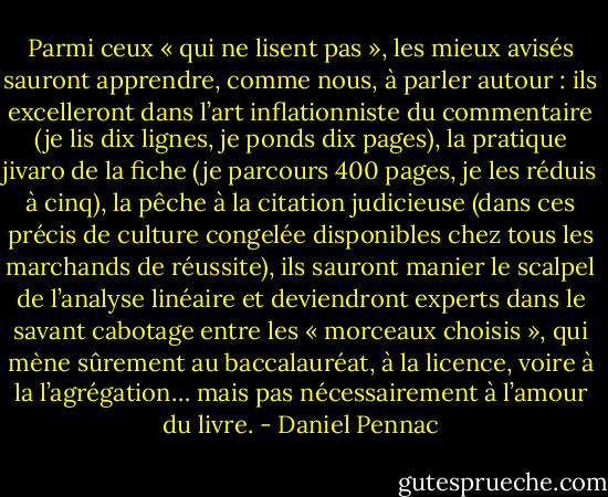 Parmi ceux « qui ne lisent pas », les mieux avisés sauront apprendre, comme nous, à parler autour : ils excelleront dans l’art inflationniste du commentaire (je lis dix lignes, je ponds dix pages), la pratique jivaro de la fiche (je parcours 400 pages, je les réduis à cinq), la pêche à la citation judicieuse (dans ces précis de culture congelée disponibles chez tous les marchands de réussite), ils sauront manier le scalpel de l’analyse linéaire et deviendront experts dans le savant cabotage entre les « morceaux choisis », qui mène sûrement au baccalauréat, à la licence, voire à la l’agrégation… mais pas nécessairement à l’amour du livre. - Daniel Pennac