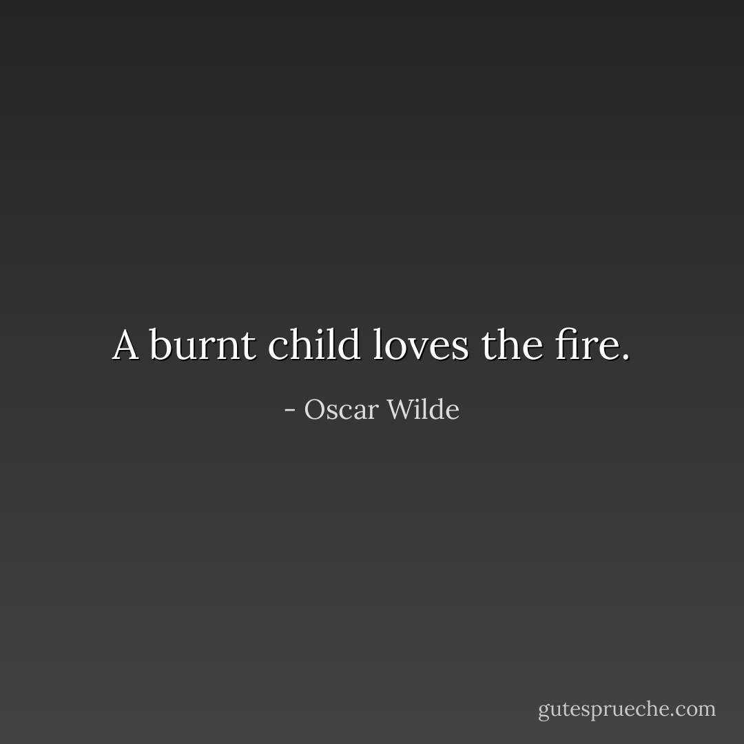 A burnt child loves the fire. - Oscar Wilde