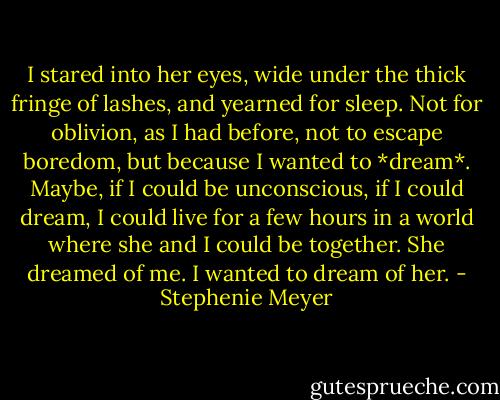 I stared into her eyes, wide under the thick fringe of lashes, and yearned for sleep. Not for oblivion, as I had before, not to escape boredom, but because I wanted to *dream*. Maybe, if I could be unconscious, if I could dream, I could live for a few hours in a world where she and I could be together. She dreamed of me. I wanted to dream of her. - Stephenie Meyer