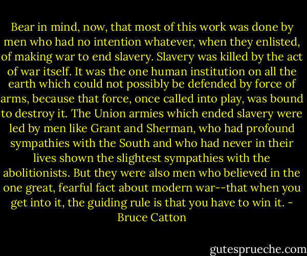 Bear in mind, now, that most of this work was done by men who had no intention whatever, when they enlisted, of making war to end slavery. Slavery was killed by the act of war itself. It was the one human institution on all the earth which could not possibly be defended by force of arms, because that force, once called into play, was bound to destroy it. The Union armies which ended slavery were led by men like Grant and Sherman, who had profound sympathies with the South and who had never in their lives shown the slightest sympathies with the abolitionists. But they were also men who believed in the one great, fearful fact about modern war--that when you get into it, the guiding rule is that you have to win it. - Bruce Catton