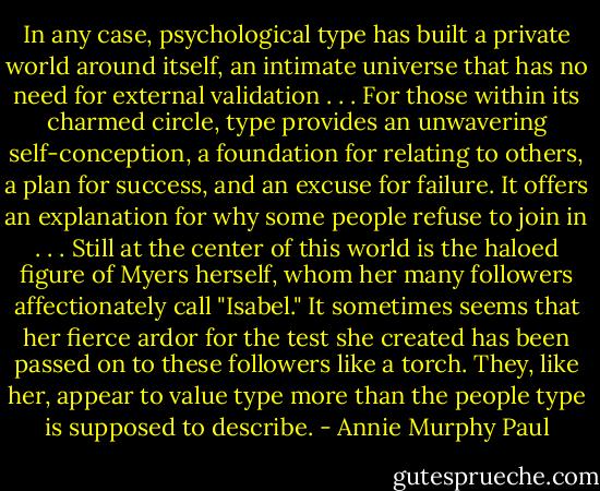 In any case, psychological type has built a private world around itself, an intimate universe that has no need for external validation . . . For those within its charmed circle, type provides an unwavering self-conception, a foundation for relating to others, a plan for success, and an excuse for failure. It offers an explanation for why some people refuse to join in . . . Still at the center of this world is the haloed figure of Myers herself, whom her many followers affectionately call "Isabel." It sometimes seems that her fierce ardor for the test she created has been passed on to these followers like a torch. They, like her, appear to value type more than the people type is supposed to describe. - Annie Murphy Paul