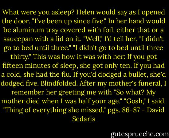 What were you asleep? Helen would say as I opened the door. "I've been up since five." In her hand would be aluminum tray covered with foil, either that or a saucepan with a lid on it.<br />"Well," I'd tell her, "I didn't go to bed until three."<br />"I didn't go to bed until three thirty."<br />This was how it was with her: If you got fifteen minutes of sleep, she got only ten. If you had a cold, she had the flu. If you'd dodged a bullet, she'd dodged five. Blindfolded. After my mother's funeral, I remember her greeting me with "So what? My mother died when I was half your age."<br />"Gosh," I said. "Thing of everything she missed."<br />pgs. 86-87 - David Sedaris