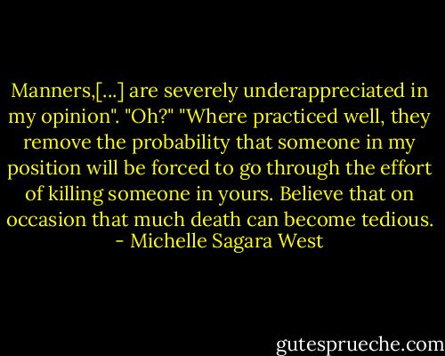 Manners,[...] are severely underappreciated in my opinion".<br />"Oh?"<br />"Where practiced well, they remove the probability that someone in my position will be forced to go through the effort of killing someone in yours. Believe that on occasion that much death can become tedious. - Michelle Sagara West