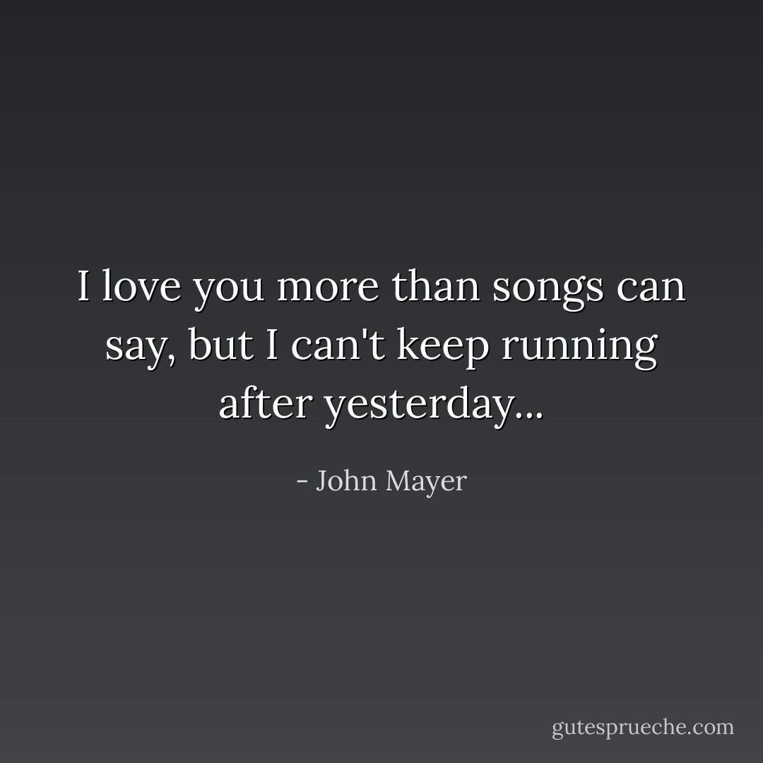 I love you more than songs can say, but I can't keep running after yesterday... - John Mayer
