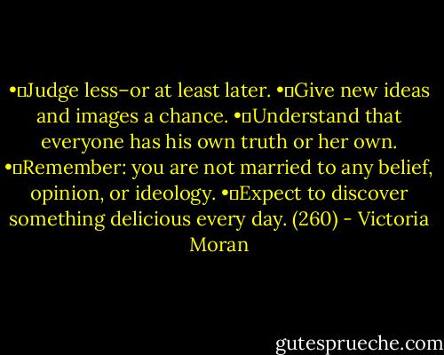 •	Judge less–or at least later.<br />•	Give new ideas and images a chance.<br />•	Understand that everyone has his own truth or her own.<br />•	Remember: you are not married to any belief, opinion, or ideology.<br />•	Expect to discover something delicious every day. (260) - Victoria Moran