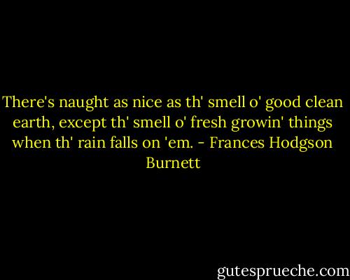 There's naught as nice as th' smell o' good clean earth, except th' smell o' fresh growin' things when th' rain falls on 'em. - Frances Hodgson Burnett