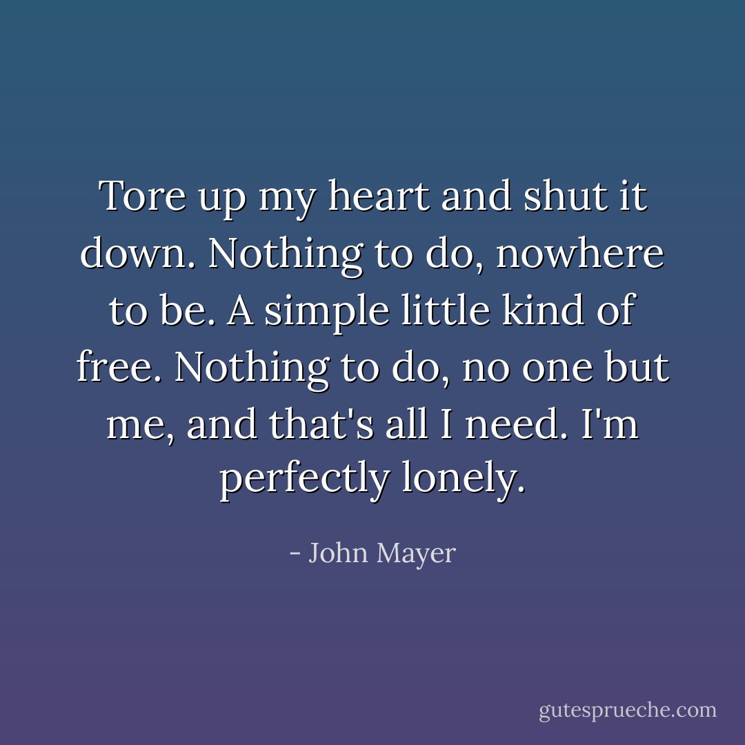 Tore up my heart and shut it down. Nothing to do, nowhere to be. A simple little kind of free. Nothing to do, no one but me, and that's all I need. I'm perfectly lonely. - John Mayer