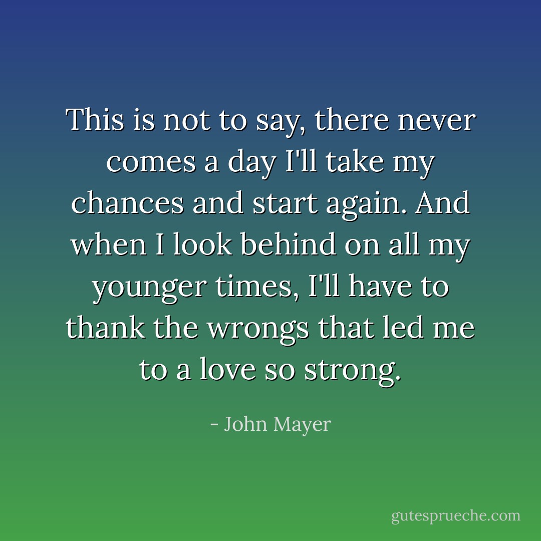 This is not to say, there never comes a day I'll take my chances and start again. And when I look behind on all my younger times, I'll have to thank the wrongs that led me to a love so strong. - John Mayer