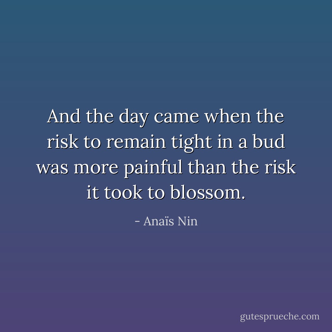 And the day came when the risk to remain tight in a bud was more painful than the risk it took to blossom. - Anaïs Nin