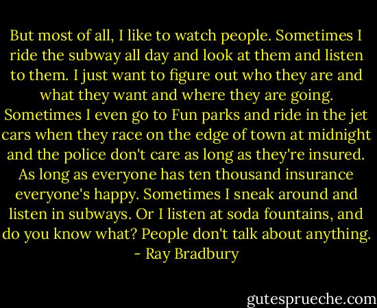 But most of all, I like to watch people. Sometimes I ride the subway all day and look at them and listen to them. I just want to figure out who they are and what they want and where they are going. Sometimes I even go to Fun parks and ride in the jet cars when they race on the edge of town at midnight and the police don't care as long as they're insured. As long as everyone has ten thousand insurance everyone's happy. Sometimes I sneak around and listen in subways. Or I listen at soda fountains, and do you know what? People don't talk about anything. - Ray Bradbury