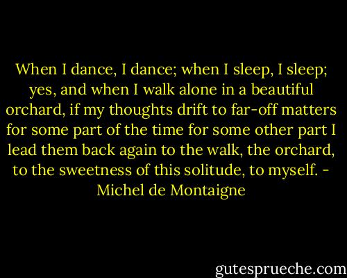 When I dance, I dance; when I sleep, I sleep; yes, and when I walk alone in a beautiful orchard, if my thoughts drift to far-off matters for some part of the time for some other part I lead them back again to the walk, the orchard, to the sweetness of this solitude, to myself. - Michel de Montaigne
