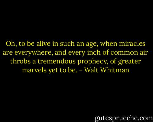 Oh, to be alive in such an age, when miracles are everywhere, and every inch of common air throbs a tremendous prophecy, of greater marvels yet to be. - Walt Whitman