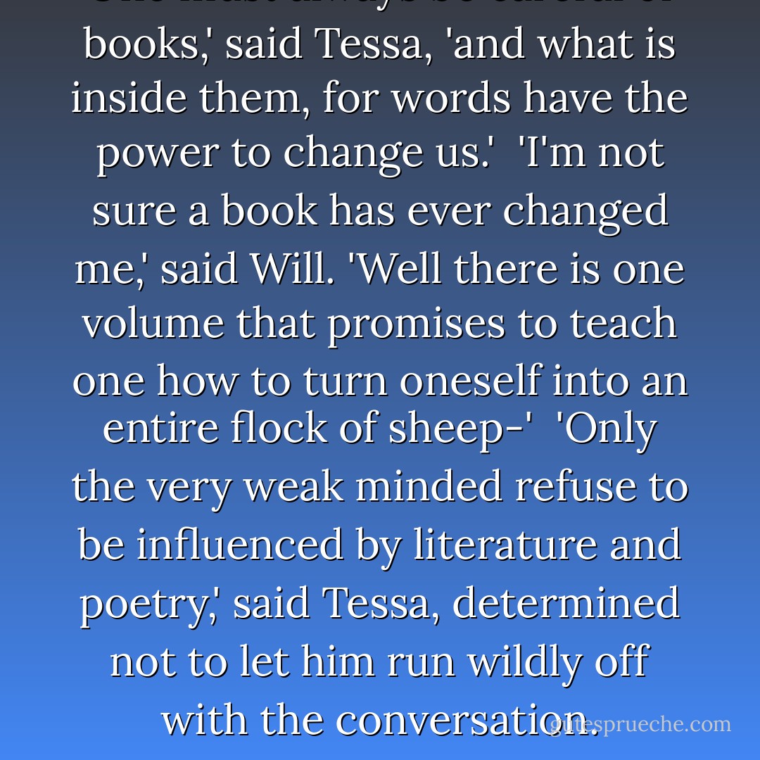 One must always be careful of books,' said Tessa, 'and what is inside them, for words have the power to change us.'<br /><br />'I'm not sure a book has ever changed me,' said Will. 'Well there is one volume that promises to teach one how to turn oneself into an entire flock of sheep-'<br /><br />'Only the very weak minded refuse to be influenced by literature and poetry,' said Tessa, determined not to let him run wildly off with the conversation. - Cassandra Clare