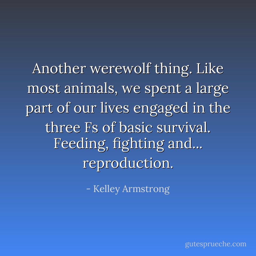 Another werewolf thing. Like most animals, we spent a large part of our lives engaged in the three Fs of basic survival. Feeding, fighting and... reproduction. - Kelley Armstrong