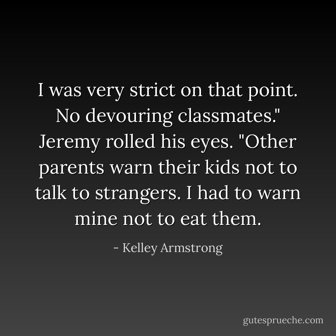 I was very strict on that point. No devouring classmates." Jeremy rolled his eyes. "Other parents warn their kids not to talk to strangers. I had to warn mine not to eat them. - Kelley Armstrong