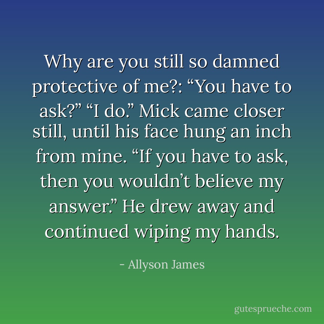Why are you still so damned protective of me?:<br />“You have to ask?”<br />“I do.”<br />Mick came closer still, until his face hung an inch from mine. “If you have to ask, then you wouldn’t believe my answer.” He drew away and continued wiping my hands. - Allyson James