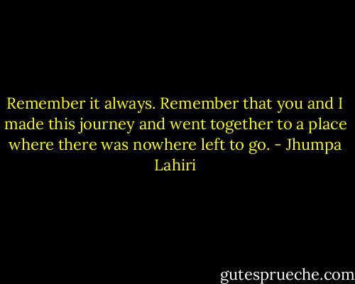 Remember it always. Remember that you and I made this journey and went together to a place where there was nowhere left to go. - Jhumpa Lahiri