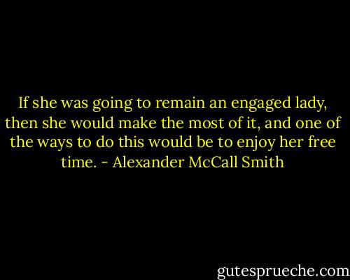 If she was going to remain an engaged lady, then she would make the most of it, and one of the ways to do this would be to enjoy her free time. - Alexander McCall Smith