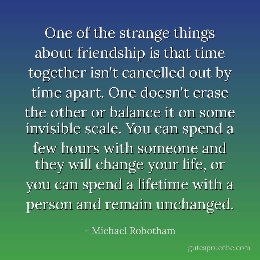 One of the strange things about friendship is that time together isn't cancelled out by time apart. One doesn't erase the other or balance it on some invisible scale. You can spend a few hours with someone and they will change your life, or you can spend a lifetime with a person and remain unchanged. - Michael Robotham