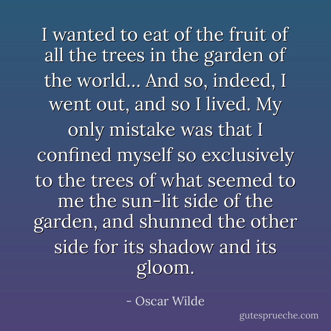 I wanted to eat of the fruit of all the trees in the garden of the world… And so, indeed, I went out, and so I lived. My only mistake was that I confined myself so exclusively to the trees of what seemed to me the sun-lit side of the garden, and shunned the other side for its shadow and its gloom. - Oscar Wilde