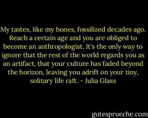 My tastes, like my bones, fossilized decades ago. Reach a certain age and you are obliged to become an anthropologist. It's the only way to ignore that the rest of the world regards you as an artifact, that your culture has faded beyond the horizon, leaving you adrift on your tiny, solitary life raft. - Julia Glass