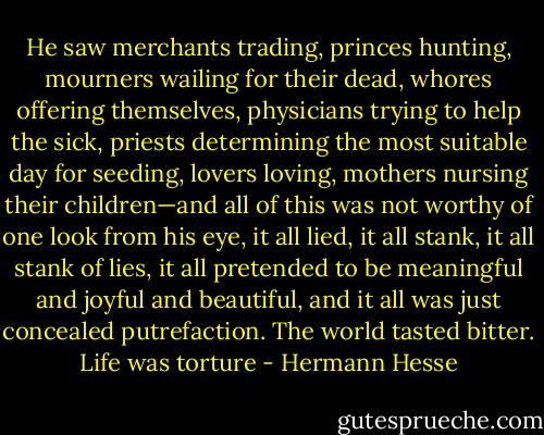He saw merchants trading, princes hunting, mourners wailing for their dead, whores offering themselves, physicians trying to help the sick, priests determining the most suitable day for seeding, lovers loving, mothers nursing their children—and all of this was not worthy of one look from his eye, it all lied, it all stank, it all stank of lies, it all pretended to be meaningful and joyful and beautiful, and it all was just concealed putrefaction. The world tasted bitter. Life was torture - Hermann Hesse
