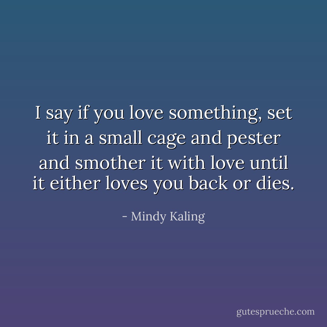 I say if you love something, set it in a small cage and pester and smother it with love until it either loves you back or dies. - Mindy Kaling