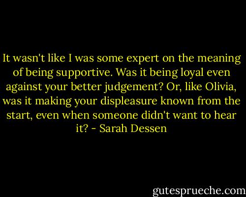 It wasn't like I was some expert on the meaning of being supportive. Was it being loyal even against your better judgement? Or, like Olivia, was it making your displeasure known from the start, even when someone didn't want to hear it? - Sarah Dessen