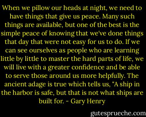 When we pillow our heads at night, we need to have things that give us peace. Many such things are available, but one of the best is the simple peace of knowing that we've done things that day that were not easy for us to do. If we can see ourselves as people who are learning little by little to master the hard parts of life, we will live with a greater confidence and be able to serve those around us more helpfully. The ancient adage is true which tells us, "A ship in the harbor is safe, but that is not what ships are built for. - Gary Henry