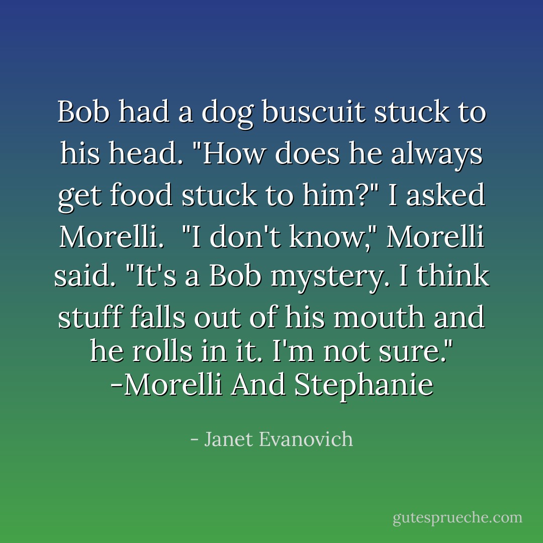 Bob had a dog buscuit stuck to his head. "How does he always get food stuck to him?" I asked Morelli. <br />"I don't know," Morelli said. "It's a Bob mystery. I think stuff falls out of his mouth and he rolls in it. I'm not sure."<br />-Morelli And Stephanie - Janet Evanovich