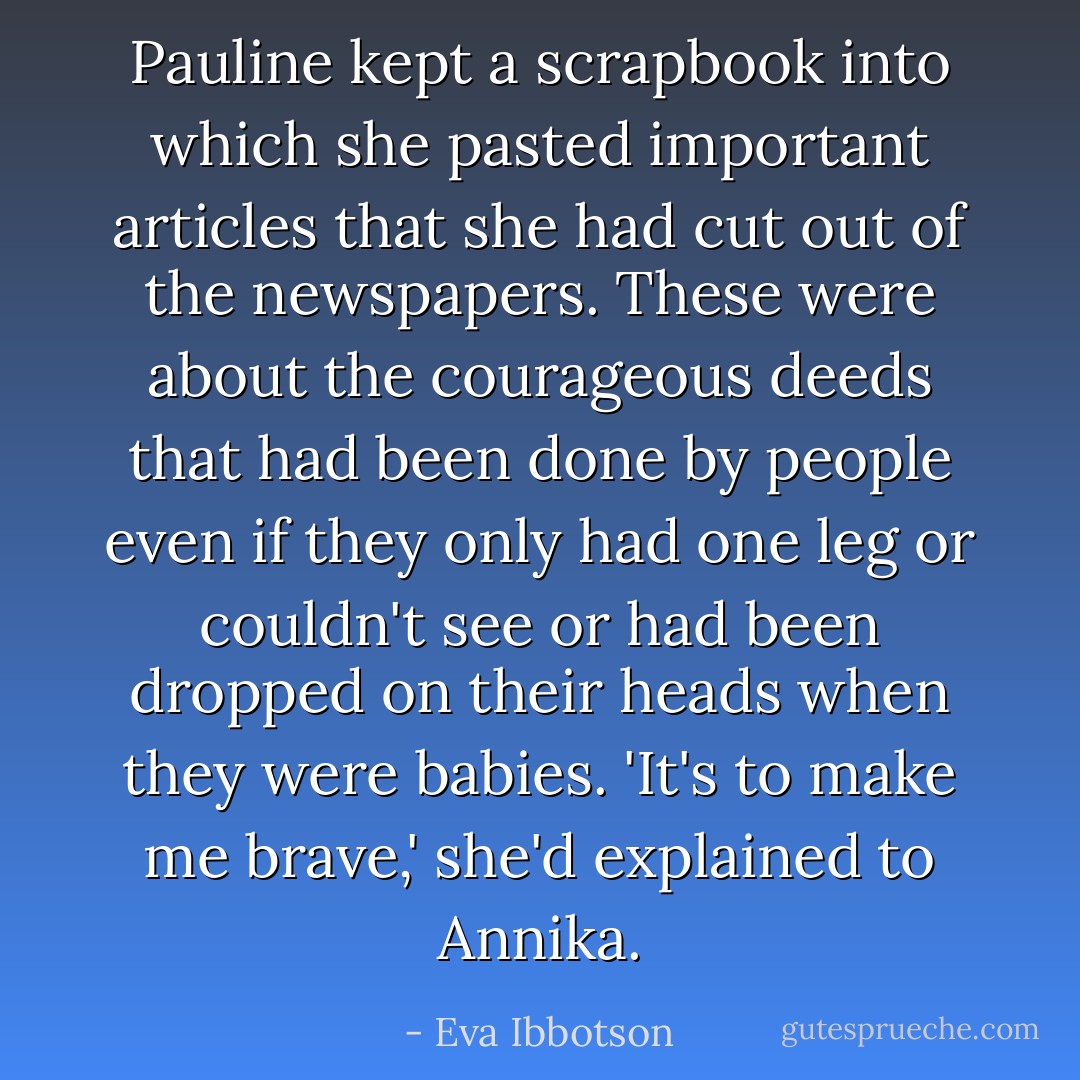 Pauline kept a scrapbook into which she pasted important articles that she had cut out of the newspapers. These were about the courageous deeds that had been done by people even if they only had one leg or couldn't see or had been dropped on their heads when they were babies.<br />'It's to make me brave,' she'd explained to Annika. - Eva Ibbotson