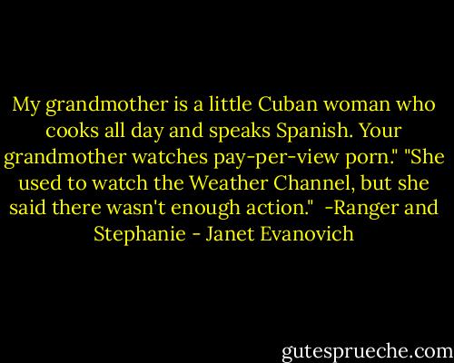 My grandmother is a little Cuban woman who cooks all day and speaks Spanish. Your grandmother watches pay-per-view porn."<br />"She used to watch the Weather Channel, but she said there wasn't enough action."<br /><br />-Ranger and Stephanie - Janet Evanovich
