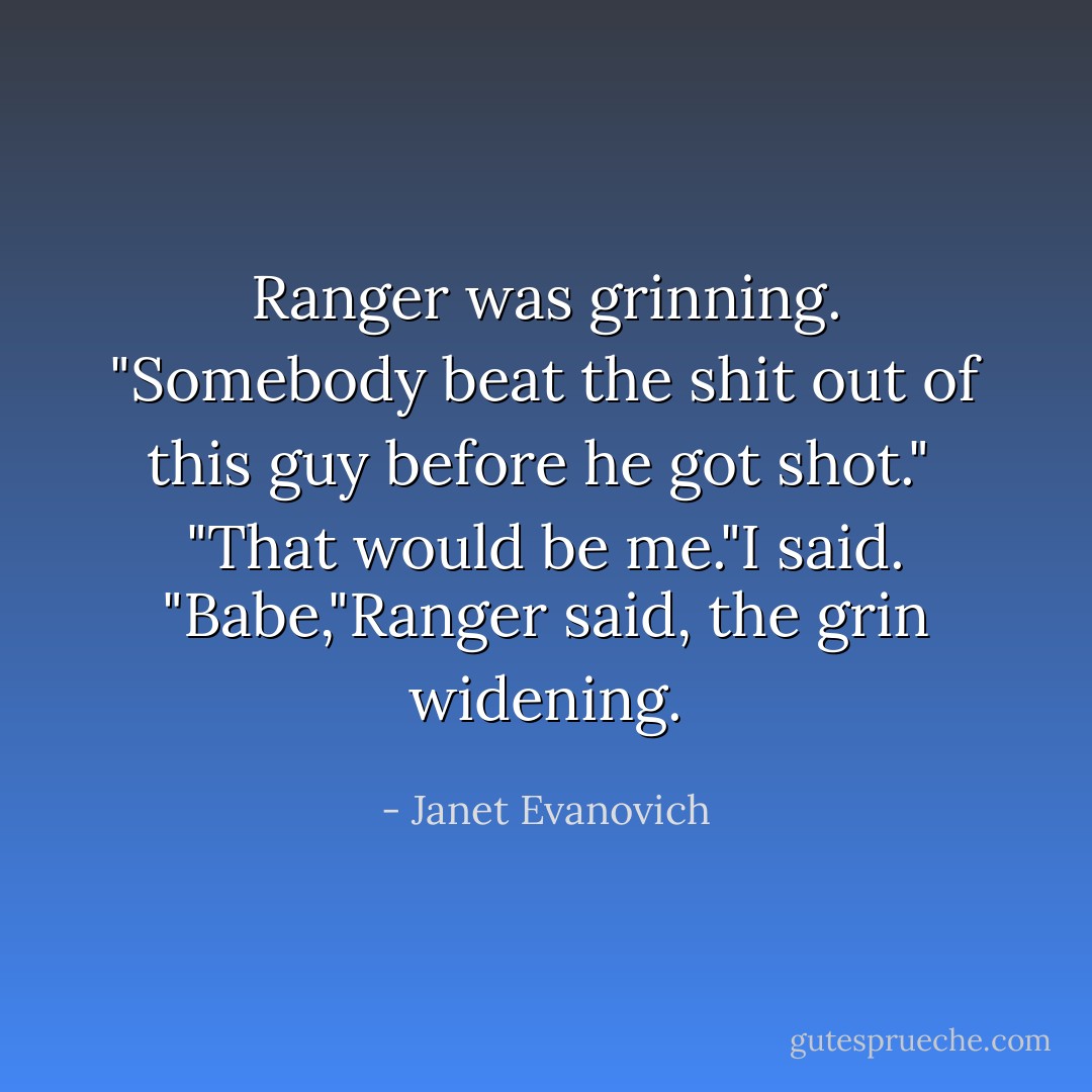 Ranger was grinning. "Somebody beat the shit out of this guy before he got shot." <br />"That would be me."I said.<br />"Babe,"Ranger said, the grin widening. - Janet Evanovich