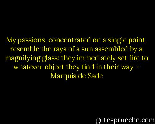 My passions, concentrated on a single point, resemble the rays of a sun assembled by a magnifying glass: they immediately set fire to whatever object they find in their way. - Marquis de Sade