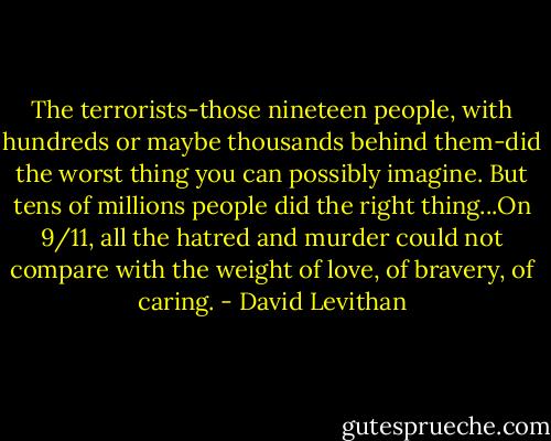 The terrorists-those nineteen people, with hundreds or maybe thousands behind them-did the worst thing you can possibly imagine. But tens of millions people did the right thing...On 9/11, all the hatred and murder could not compare with the weight of love, of bravery, of caring. - David Levithan
