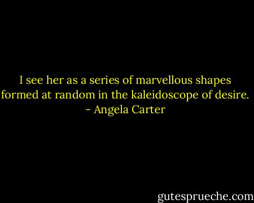 I see her as a series of marvellous shapes formed at random in the kaleidoscope of desire. - Angela Carter