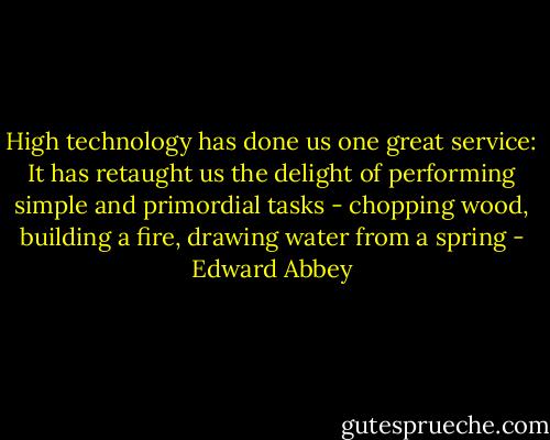 High technology has done us one great service: It has retaught us the delight of performing simple and primordial tasks - chopping wood, building a fire, drawing water from a spring - Edward Abbey