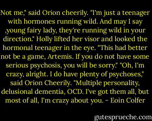 Not me," said Orion cheerily. "I'm just a teenager with hormones running wild. And may I say ,young fairy lady, they're running wild in your direction."<br />Holly lifted her visor and looked the hormonal teenager in the eye. "This had better not be a game, Artemis. If you do not have some serious psychosis, you will be sorry."<br />"Oh, I'm crazy, alright. I do have plenty of psychoses," said Orion Cheerily. "Multiple personality, delusional dementia, OCD. I've got them all, but most of all, I'm crazy about you. - Eoin Colfer