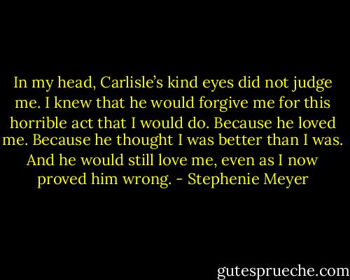In my head, Carlisle’s kind eyes did not judge me. I knew that he would forgive me for this horrible act that I would do. Because he loved me. Because he thought I was better than I was. And he would still love me, even as I now proved him wrong. - Stephenie Meyer