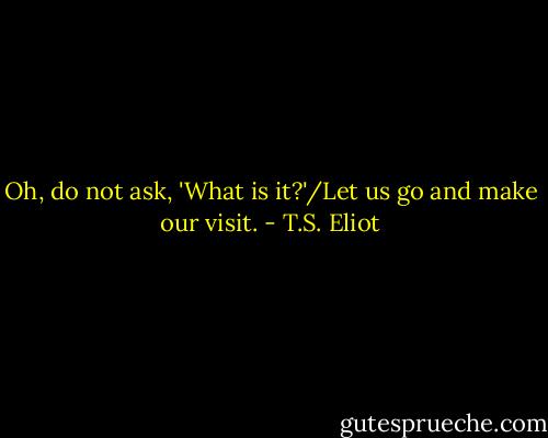 Oh, do not ask, 'What is it?'/Let us go and make our visit. - T.S. Eliot
