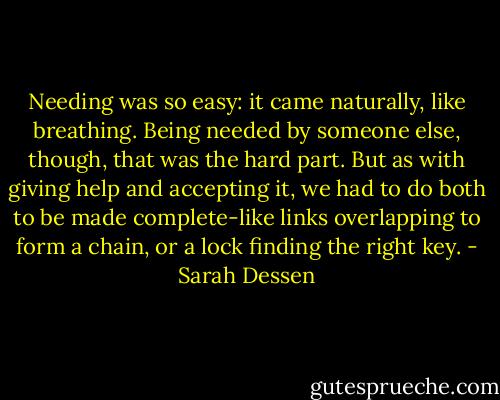 Needing was so easy: it came naturally, like breathing. Being needed by someone else, though, that was the hard part. But as with giving help and accepting it, we had to do both to be made complete-like links overlapping to form a chain, or a lock finding the right key. - Sarah Dessen