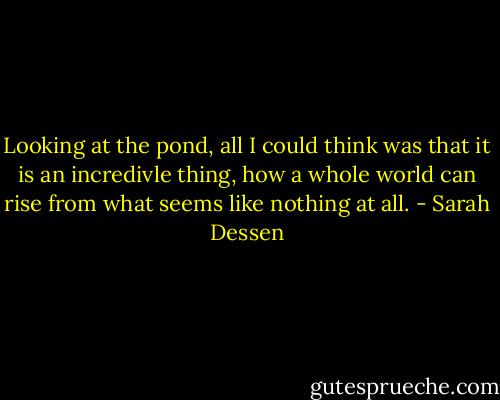 Looking at the pond, all I could think was that it is an incredivle thing, how a whole world can rise from what seems like nothing at all. - Sarah Dessen
