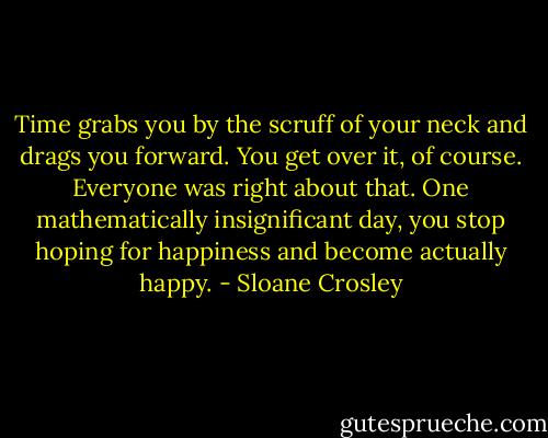 Time grabs you by the scruff of your neck and drags you forward. You get over it, of course. Everyone was right about that. One mathematically insignificant day, you stop hoping for happiness and become actually happy. - Sloane Crosley