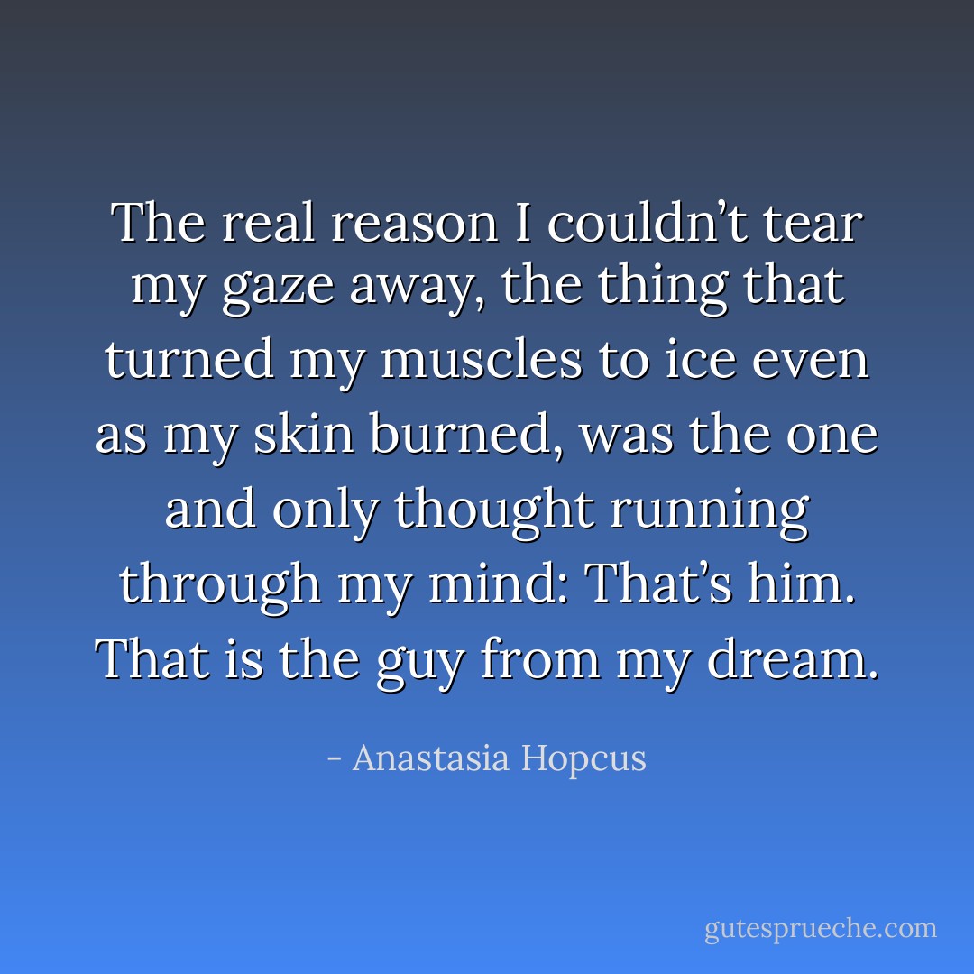 The real reason I couldn’t tear my gaze away, the thing that<br />turned my muscles to ice even as my skin burned, was the one<br />and only thought running through my mind: That’s him. That is<br />the guy from my dream. - Anastasia Hopcus