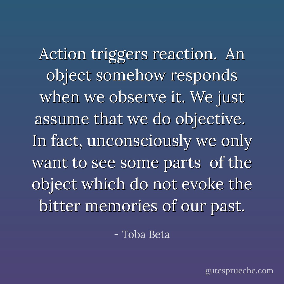 Action triggers reaction. <br />An object somehow responds when we observe it.<br />We just assume that we do objective. <br />In fact, unconsciously we only want to see some parts <br />of the object which do not evoke the bitter memories of our past. - Toba Beta