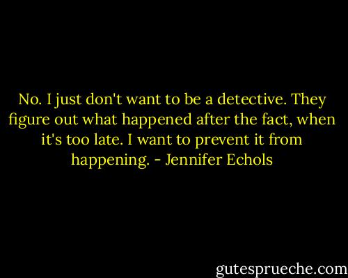 No. I just don't want to be a detective. They figure out what happened after the fact, when it's too late. I want to prevent it from happening. - Jennifer Echols